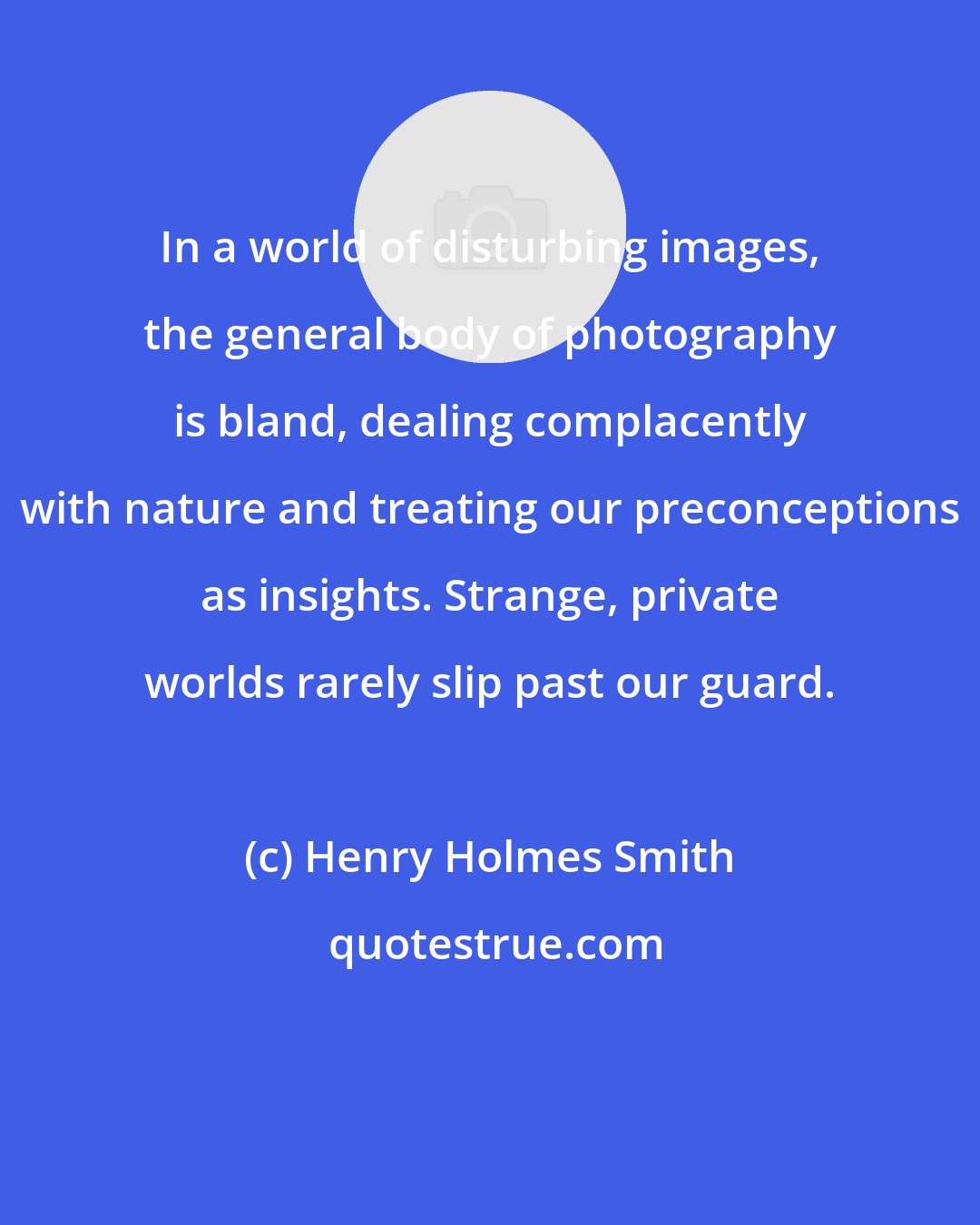 Henry Holmes Smith: In a world of disturbing images, the general body of photography is bland, dealing complacently with nature and treating our preconceptions as insights. Strange, private worlds rarely slip past our guard.