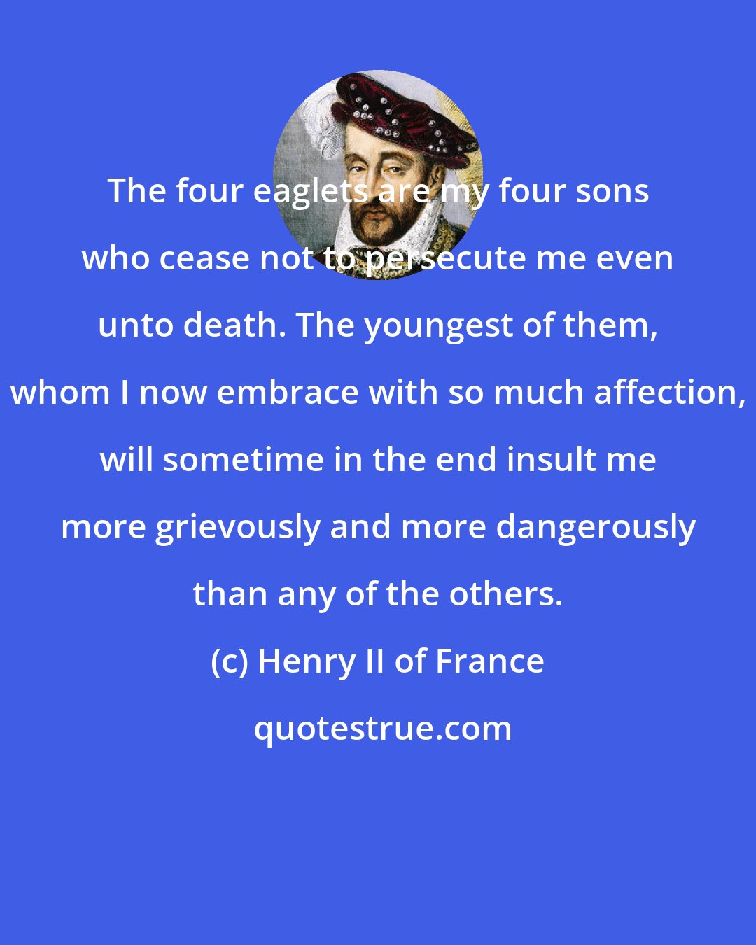 Henry II of France: The four eaglets are my four sons who cease not to persecute me even unto death. The youngest of them, whom I now embrace with so much affection, will sometime in the end insult me more grievously and more dangerously than any of the others.