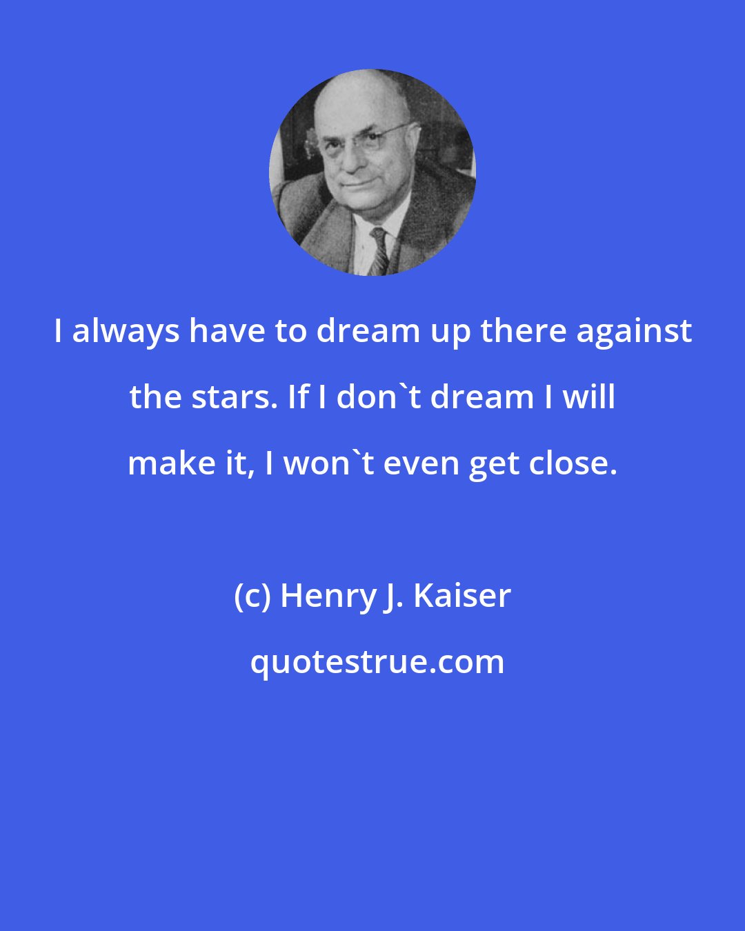 Henry J. Kaiser: I always have to dream up there against the stars. If I don't dream I will make it, I won't even get close.