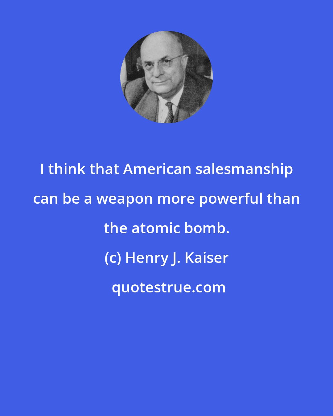 Henry J. Kaiser: I think that American salesmanship can be a weapon more powerful than the atomic bomb.