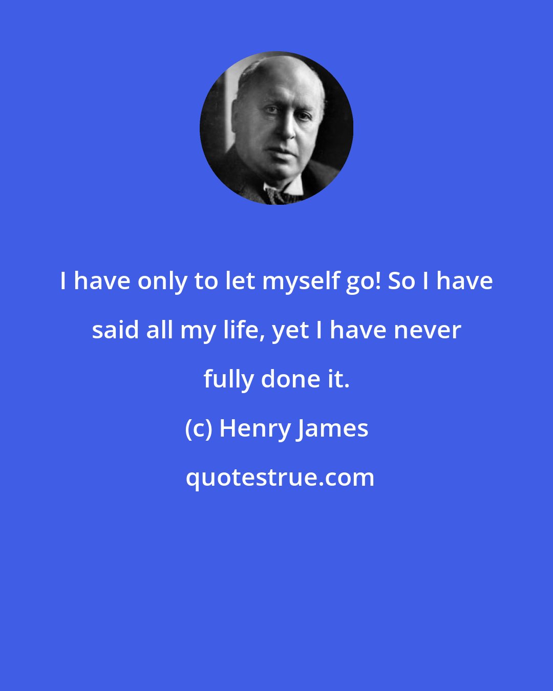 Henry James: I have only to let myself go! So I have said all my life, yet I have never fully done it.