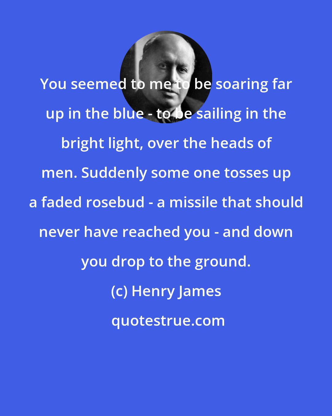 Henry James: You seemed to me to be soaring far up in the blue - to be sailing in the bright light, over the heads of men. Suddenly some one tosses up a faded rosebud - a missile that should never have reached you - and down you drop to the ground.