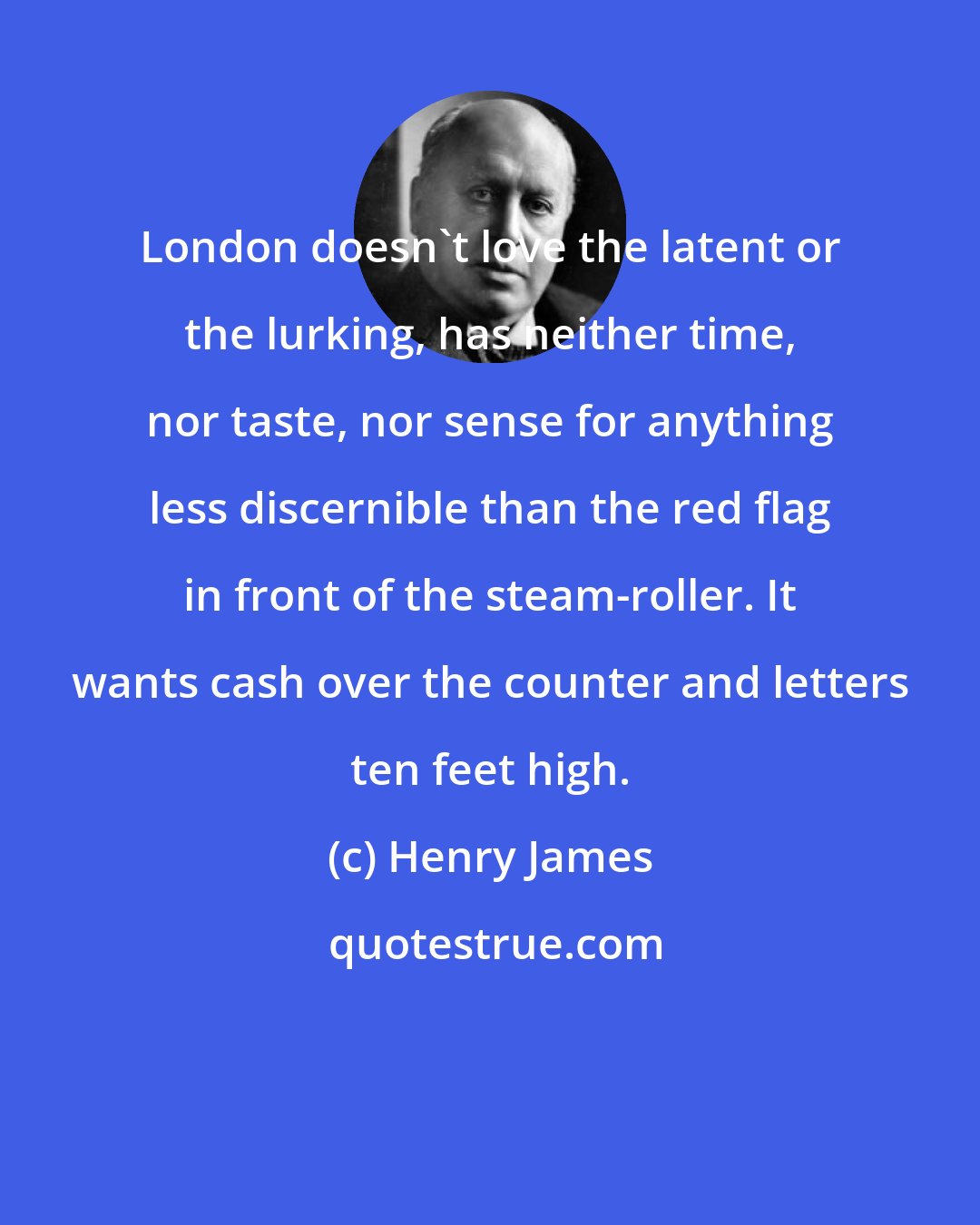 Henry James: London doesn't love the latent or the lurking, has neither time, nor taste, nor sense for anything less discernible than the red flag in front of the steam-roller. It wants cash over the counter and letters ten feet high.