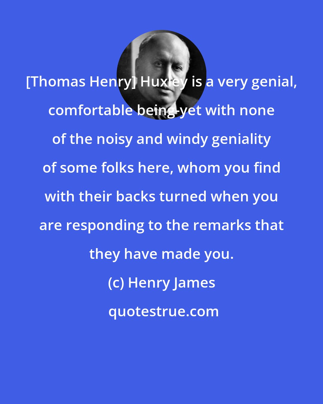 Henry James: [Thomas Henry] Huxley is a very genial, comfortable being-yet with none of the noisy and windy geniality of some folks here, whom you find with their backs turned when you are responding to the remarks that they have made you.