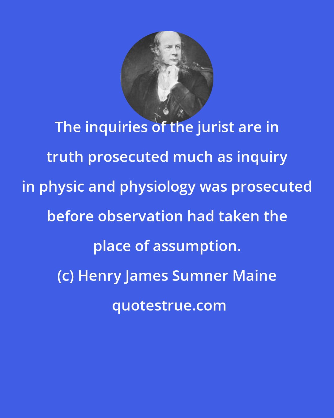 Henry James Sumner Maine: The inquiries of the jurist are in truth prosecuted much as inquiry in physic and physiology was prosecuted before observation had taken the place of assumption.