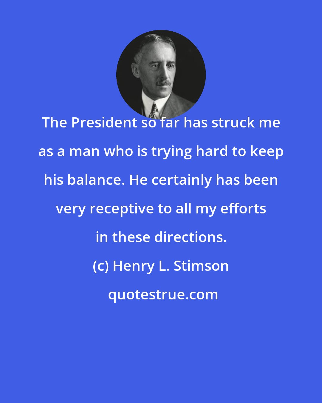 Henry L. Stimson: The President so far has struck me as a man who is trying hard to keep his balance. He certainly has been very receptive to all my efforts in these directions.