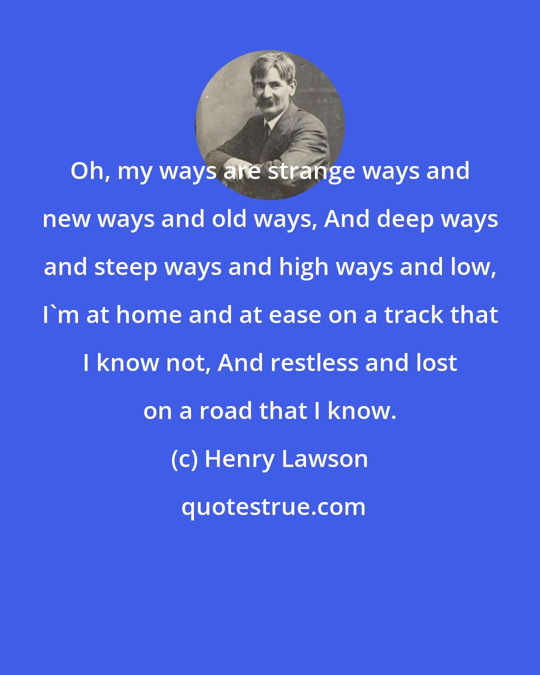 Henry Lawson: Oh, my ways are strange ways and new ways and old ways, And deep ways and steep ways and high ways and low, I'm at home and at ease on a track that I know not, And restless and lost on a road that I know.