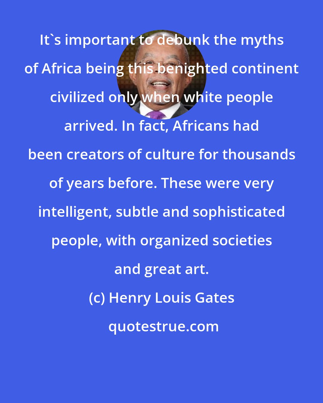 Henry Louis Gates: It's important to debunk the myths of Africa being this benighted continent civilized only when white people arrived. In fact, Africans had been creators of culture for thousands of years before. These were very intelligent, subtle and sophisticated people, with organized societies and great art.