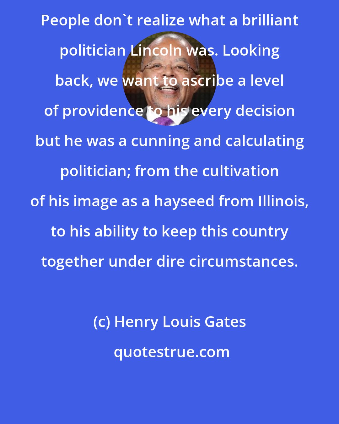 Henry Louis Gates: People don't realize what a brilliant politician Lincoln was. Looking back, we want to ascribe a level of providence to his every decision but he was a cunning and calculating politician; from the cultivation of his image as a hayseed from Illinois, to his ability to keep this country together under dire circumstances.