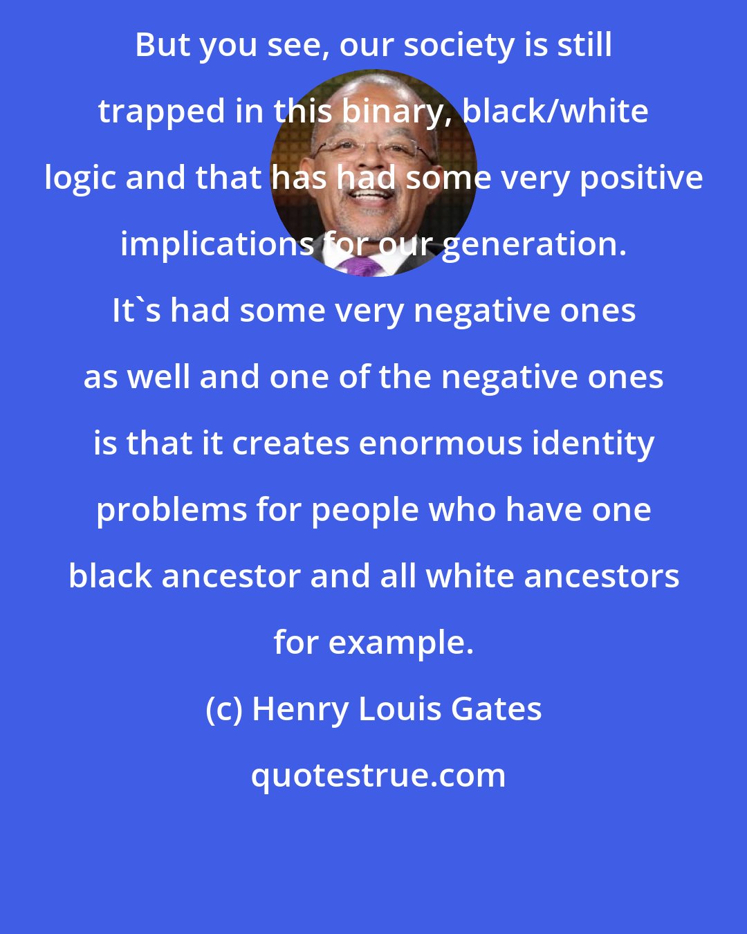 Henry Louis Gates: But you see, our society is still trapped in this binary, black/white logic and that has had some very positive implications for our generation. It's had some very negative ones as well and one of the negative ones is that it creates enormous identity problems for people who have one black ancestor and all white ancestors for example.