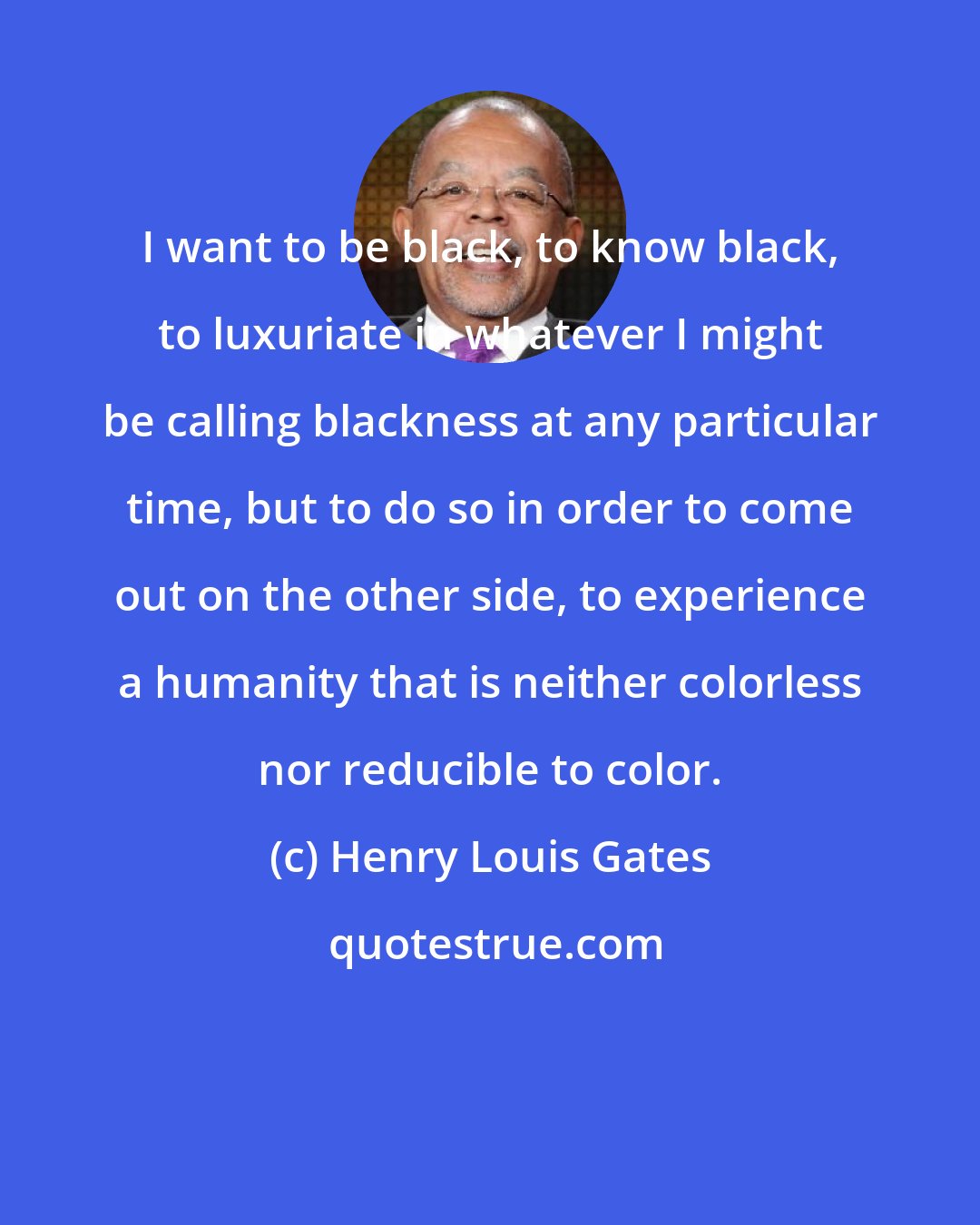 Henry Louis Gates: I want to be black, to know black, to luxuriate in whatever I might be calling blackness at any particular time, but to do so in order to come out on the other side, to experience a humanity that is neither colorless nor reducible to color.