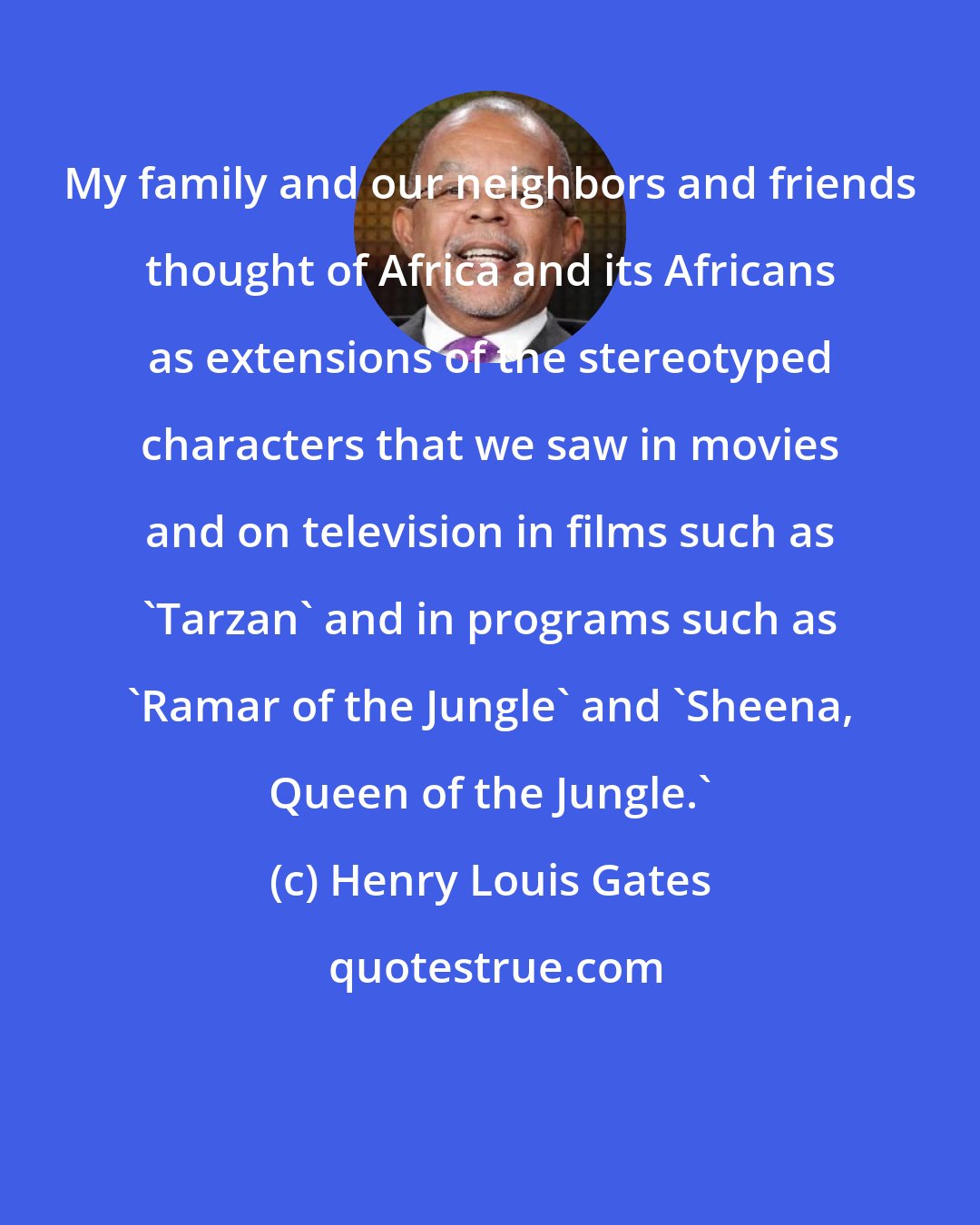 Henry Louis Gates: My family and our neighbors and friends thought of Africa and its Africans as extensions of the stereotyped characters that we saw in movies and on television in films such as 'Tarzan' and in programs such as 'Ramar of the Jungle' and 'Sheena, Queen of the Jungle.'