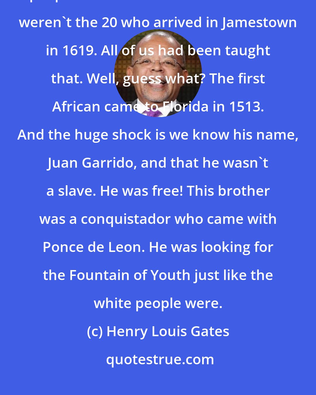 Henry Louis Gates: The biggest surprise for me, without a doubt, was that the first black people who came to the United States weren't the 20 who arrived in Jamestown in 1619. All of us had been taught that. Well, guess what? The first African came to Florida in 1513. And the huge shock is we know his name, Juan Garrido, and that he wasn't a slave. He was free! This brother was a conquistador who came with Ponce de Leon. He was looking for the Fountain of Youth just like the white people were.