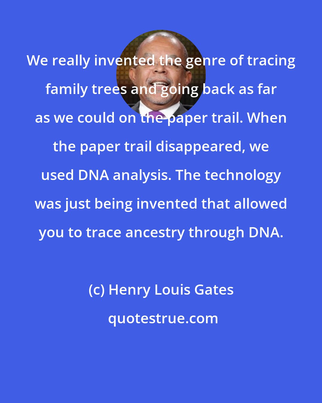 Henry Louis Gates: We really invented the genre of tracing family trees and going back as far as we could on the paper trail. When the paper trail disappeared, we used DNA analysis. The technology was just being invented that allowed you to trace ancestry through DNA.