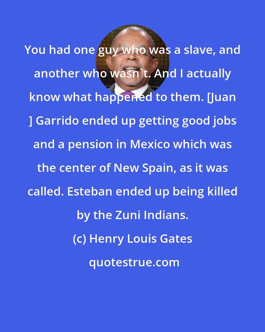 Henry Louis Gates: You had one guy who was a slave, and another who wasn't. And I actually know what happened to them. [Juan ] Garrido ended up getting good jobs and a pension in Mexico which was the center of New Spain, as it was called. Esteban ended up being killed by the Zuni Indians.