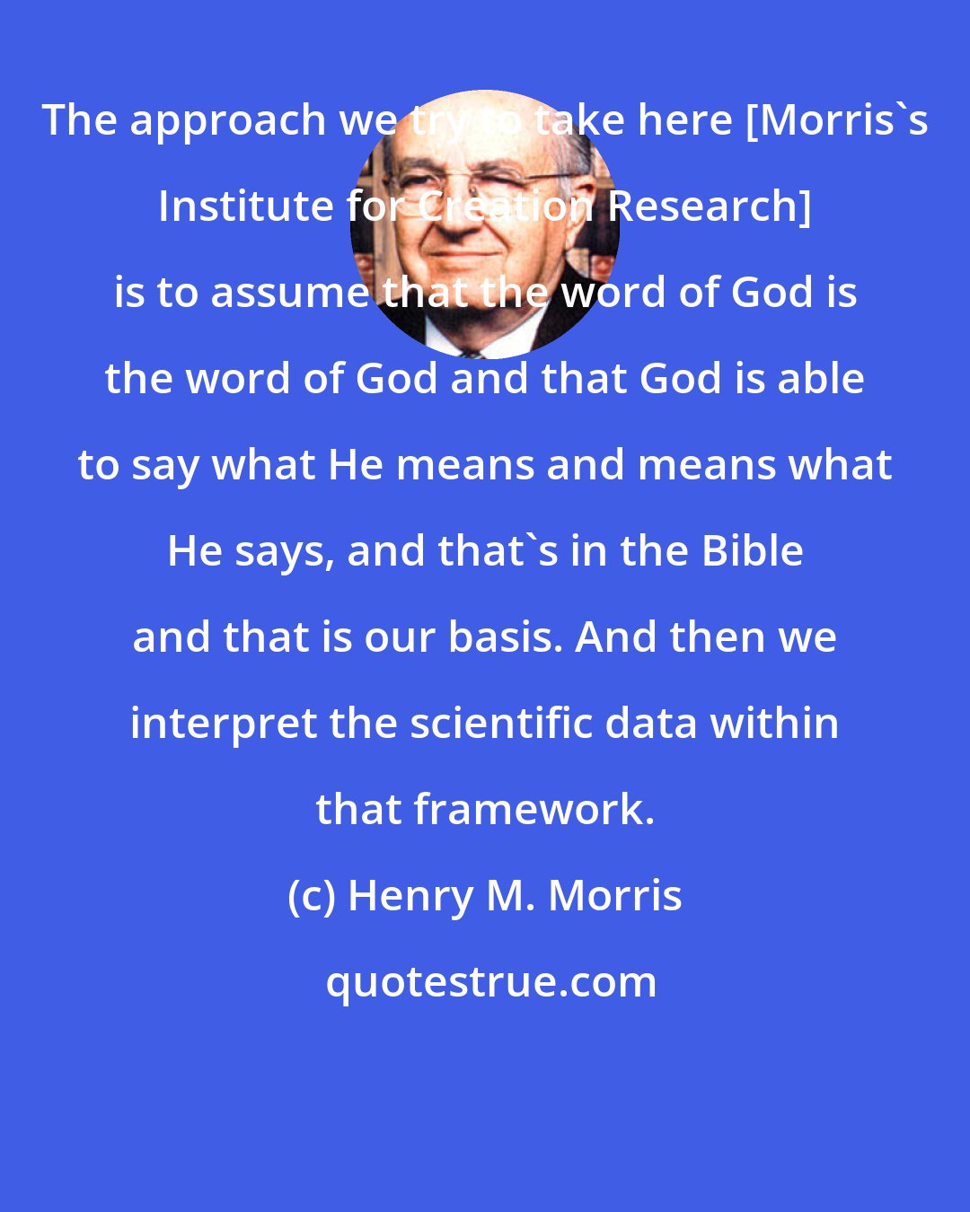 Henry M. Morris: The approach we try to take here [Morris's Institute for Creation Research] is to assume that the word of God is the word of God and that God is able to say what He means and means what He says, and that's in the Bible and that is our basis. And then we interpret the scientific data within that framework.