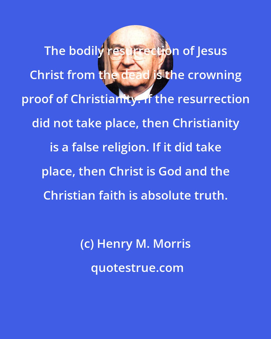 Henry M. Morris: The bodily resurrection of Jesus Christ from the dead is the crowning proof of Christianity. If the resurrection did not take place, then Christianity is a false religion. If it did take place, then Christ is God and the Christian faith is absolute truth.
