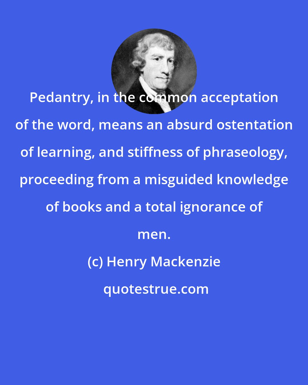 Henry Mackenzie: Pedantry, in the common acceptation of the word, means an absurd ostentation of learning, and stiffness of phraseology, proceeding from a misguided knowledge of books and a total ignorance of men.