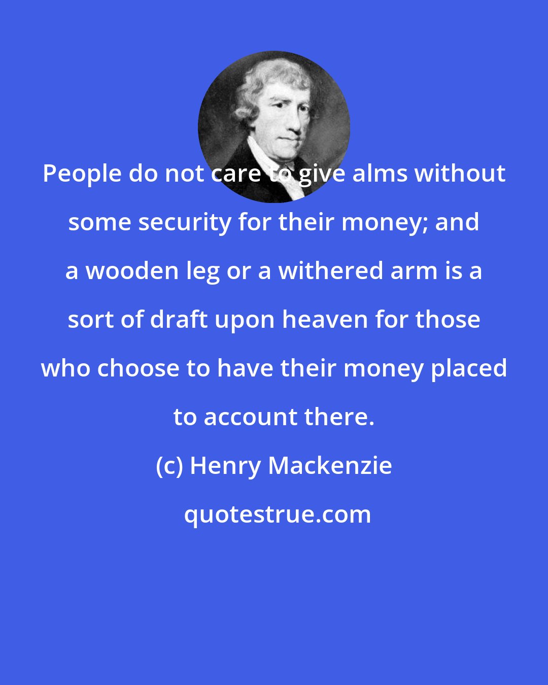 Henry Mackenzie: People do not care to give alms without some security for their money; and a wooden leg or a withered arm is a sort of draft upon heaven for those who choose to have their money placed to account there.