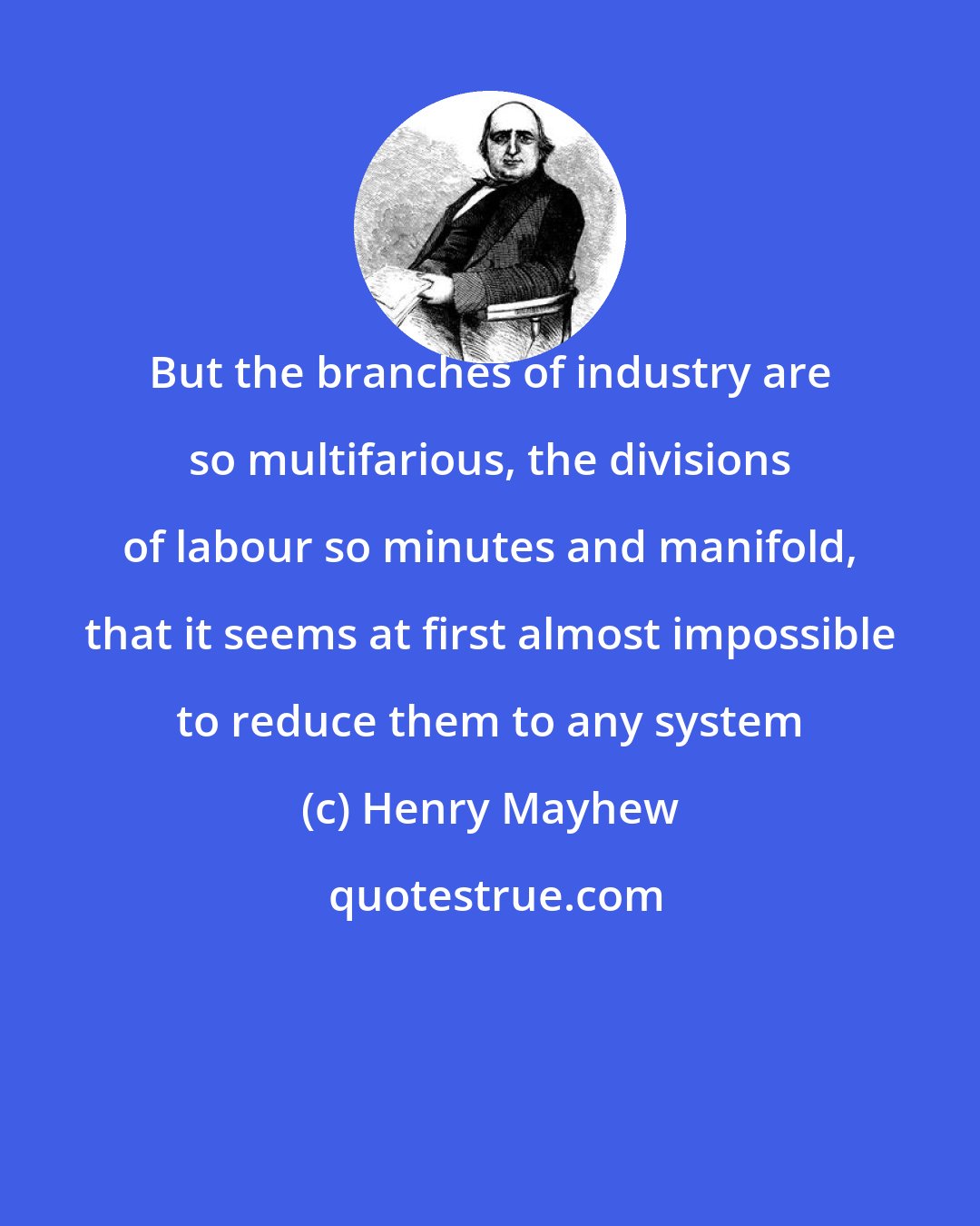 Henry Mayhew: But the branches of industry are so multifarious, the divisions of labour so minutes and manifold, that it seems at first almost impossible to reduce them to any system