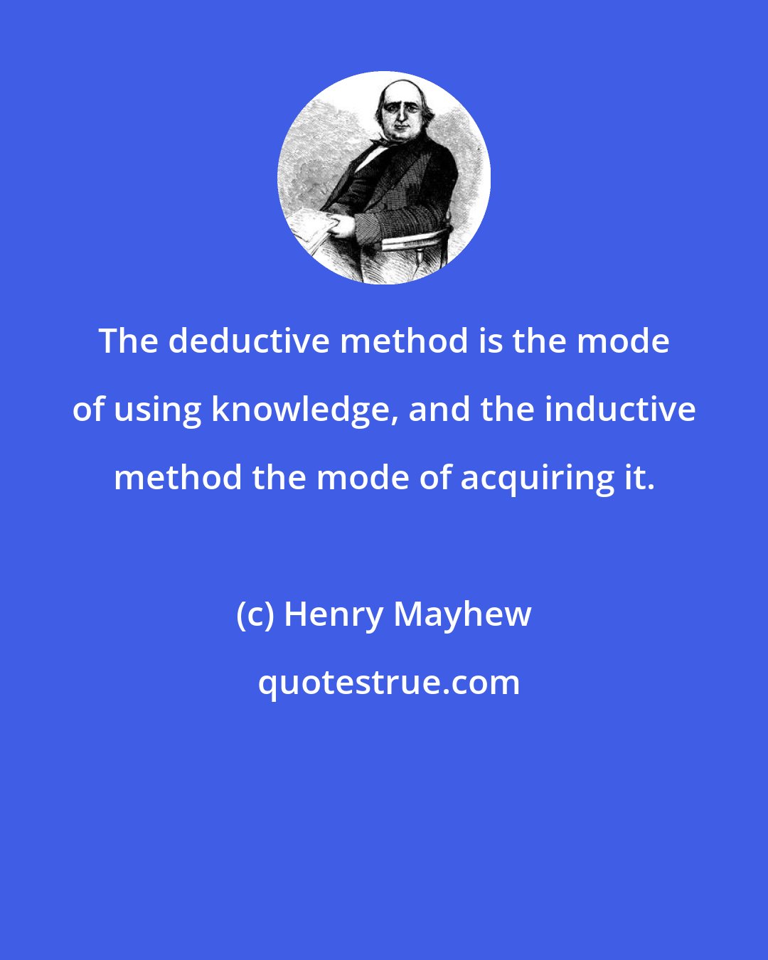 Henry Mayhew: The deductive method is the mode of using knowledge, and the inductive method the mode of acquiring it.