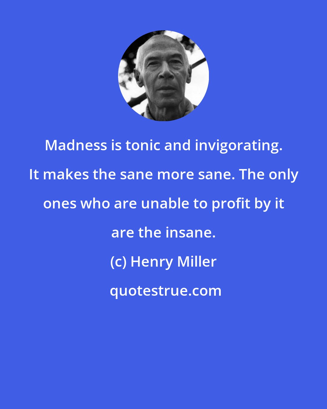 Henry Miller: Madness is tonic and invigorating. It makes the sane more sane. The only ones who are unable to profit by it are the insane.