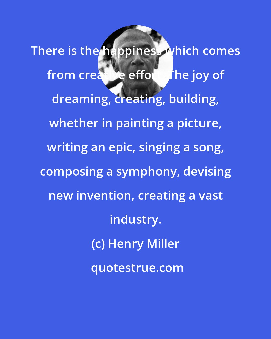 Henry Miller: There is the happiness which comes from creative effort. The joy of dreaming, creating, building, whether in painting a picture, writing an epic, singing a song, composing a symphony, devising new invention, creating a vast industry.