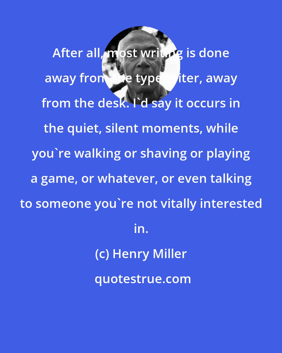 Henry Miller: After all, most writing is done away from the typewriter, away from the desk. I'd say it occurs in the quiet, silent moments, while you're walking or shaving or playing a game, or whatever, or even talking to someone you're not vitally interested in.