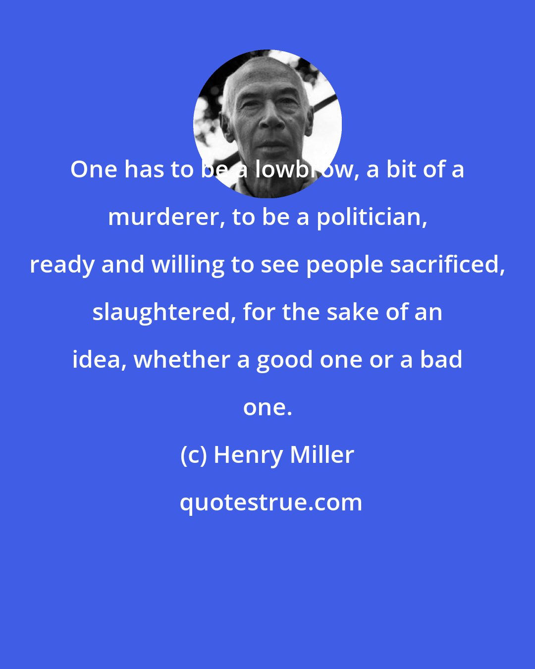 Henry Miller: One has to be a lowbrow, a bit of a murderer, to be a politician, ready and willing to see people sacrificed, slaughtered, for the sake of an idea, whether a good one or a bad one.