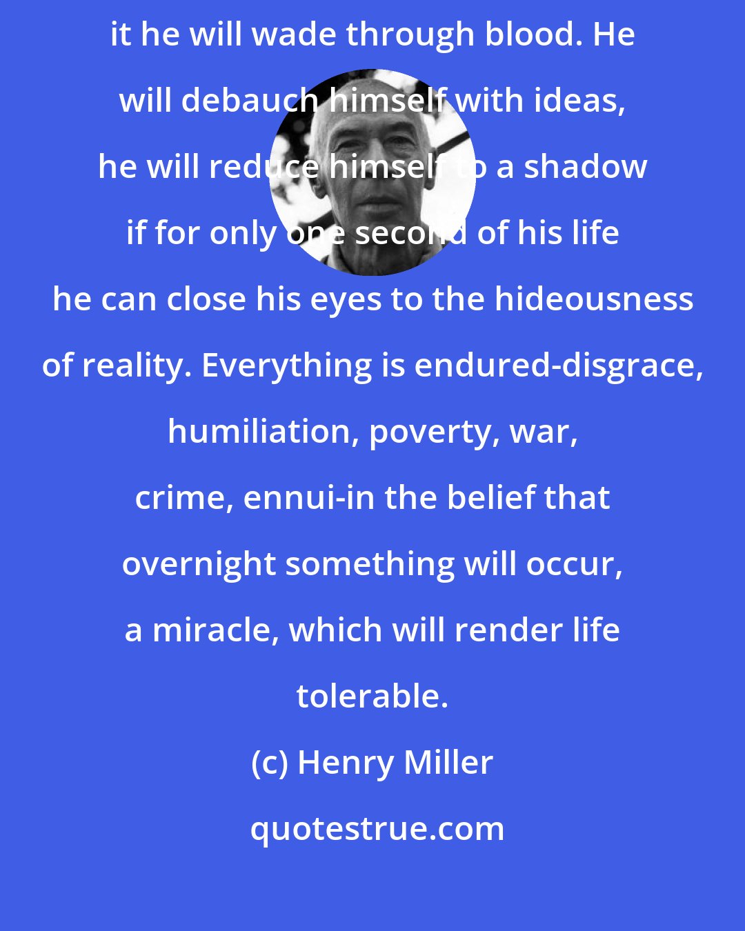 Henry Miller: For some reason or other man looks for the miracle, and to accomplish it he will wade through blood. He will debauch himself with ideas, he will reduce himself to a shadow if for only one second of his life he can close his eyes to the hideousness of reality. Everything is endured-disgrace, humiliation, poverty, war, crime, ennui-in the belief that overnight something will occur, a miracle, which will render life tolerable.