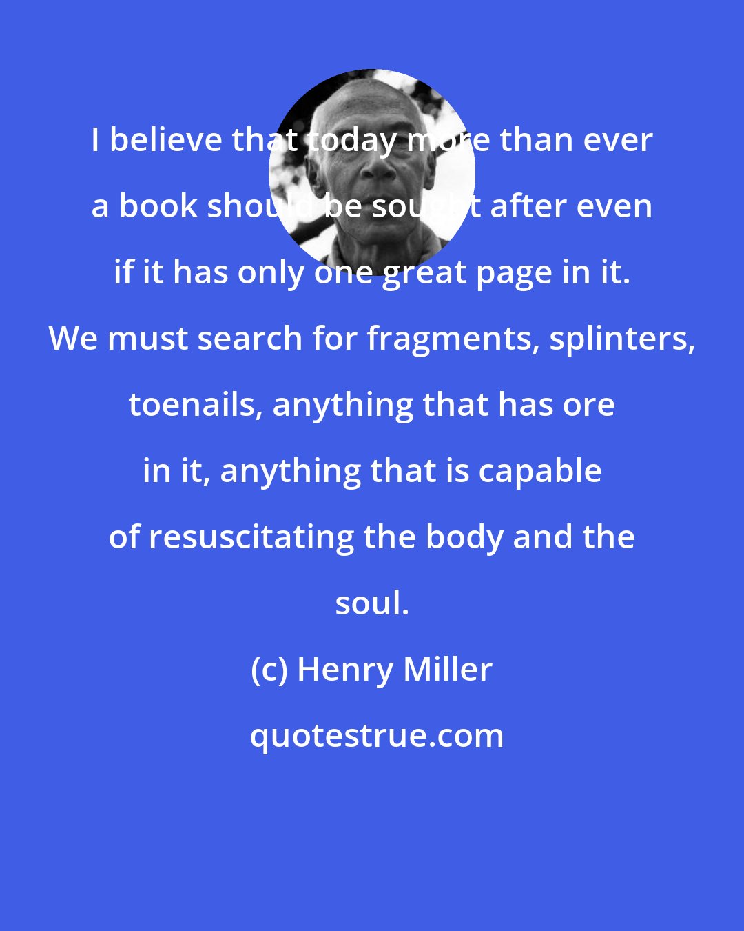 Henry Miller: I believe that today more than ever a book should be sought after even if it has only one great page in it. We must search for fragments, splinters, toenails, anything that has ore in it, anything that is capable of resuscitating the body and the soul.