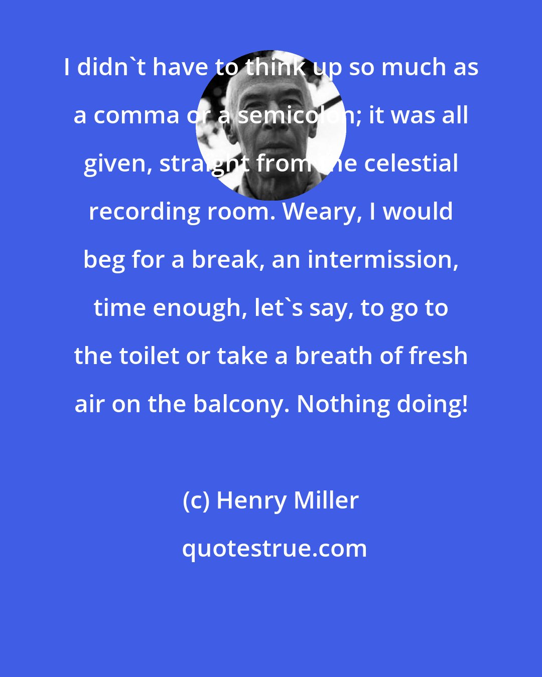 Henry Miller: I didn't have to think up so much as a comma or a semicolon; it was all given, straight from the celestial recording room. Weary, I would beg for a break, an intermission, time enough, let's say, to go to the toilet or take a breath of fresh air on the balcony. Nothing doing!