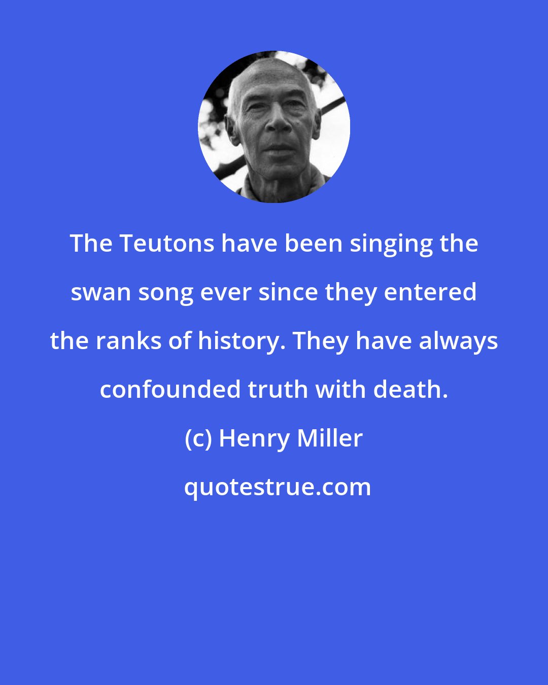 Henry Miller: The Teutons have been singing the swan song ever since they entered the ranks of history. They have always confounded truth with death.