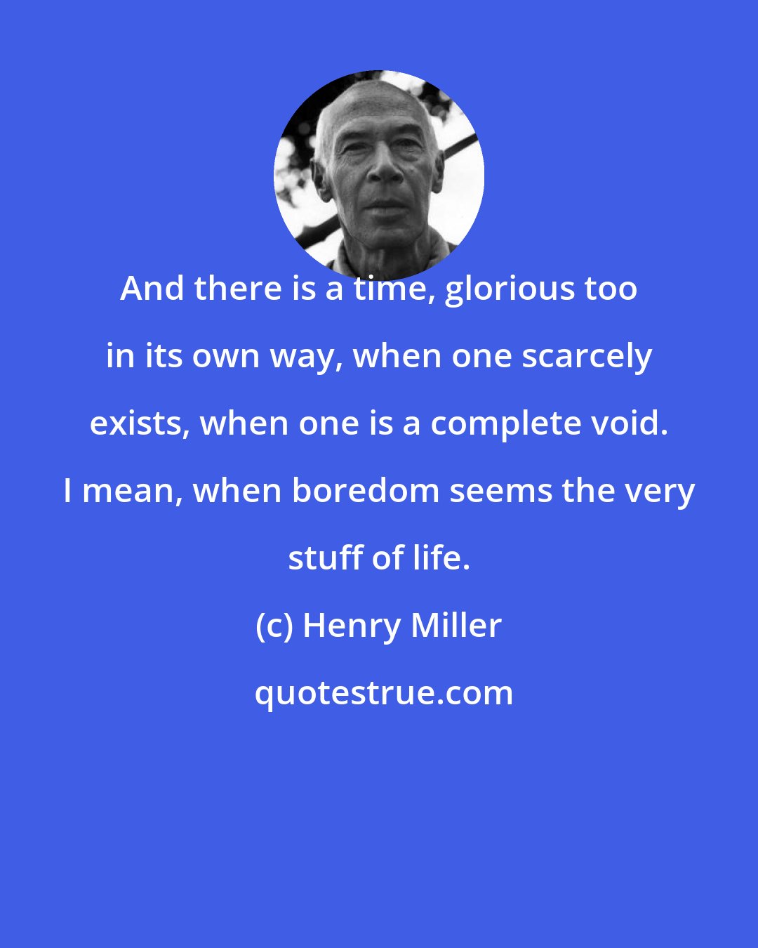 Henry Miller: And there is a time, glorious too in its own way, when one scarcely exists, when one is a complete void. I mean, when boredom seems the very stuff of life.