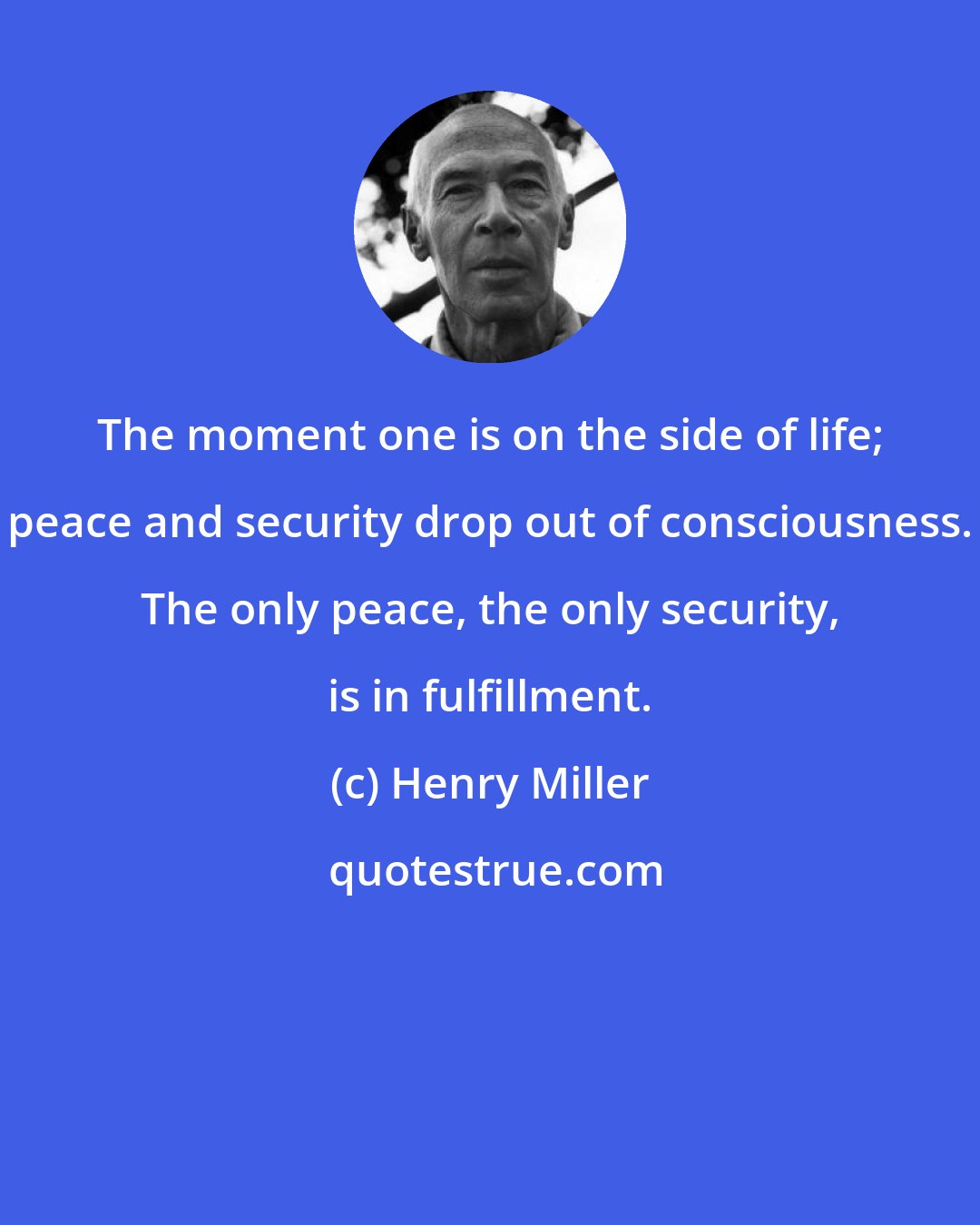 Henry Miller: The moment one is on the side of life; peace and security drop out of consciousness. The only peace, the only security, is in fulfillment.