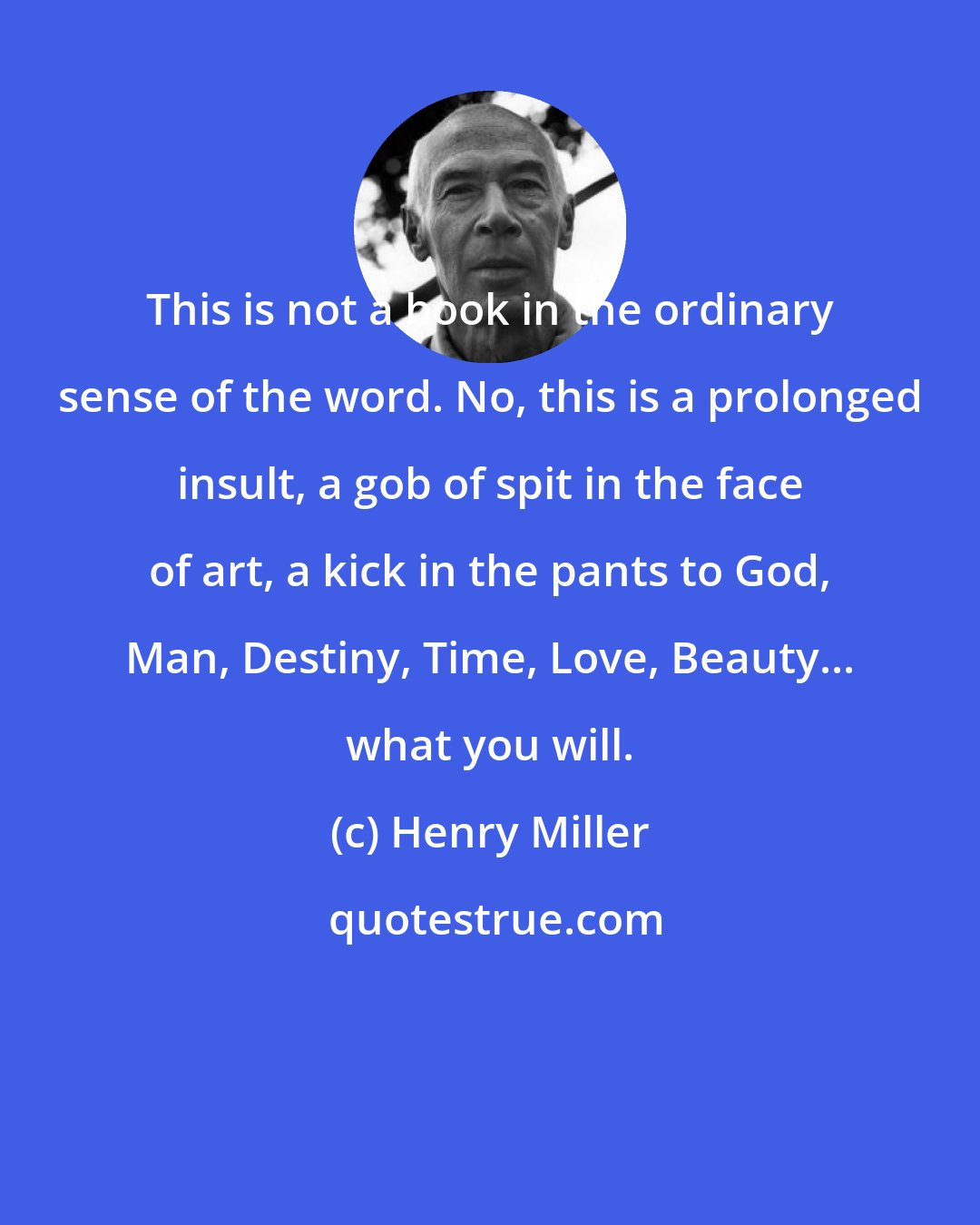 Henry Miller: This is not a book in the ordinary sense of the word. No, this is a prolonged insult, a gob of spit in the face of art, a kick in the pants to God, Man, Destiny, Time, Love, Beauty... what you will.