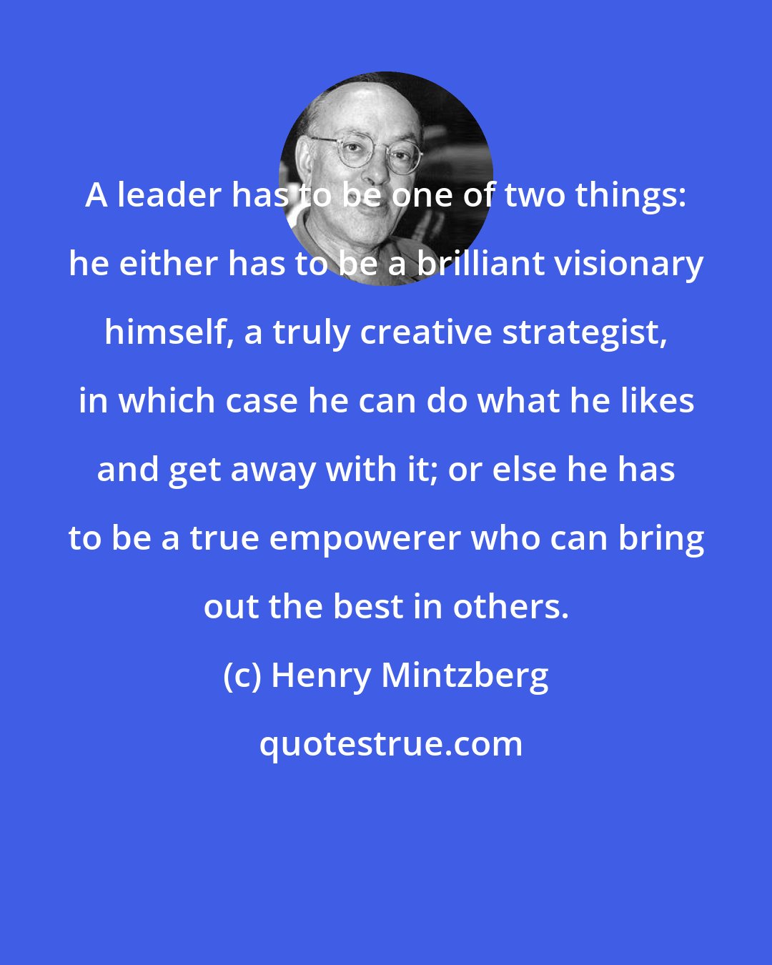Henry Mintzberg: A leader has to be one of two things: he either has to be a brilliant visionary himself, a truly creative strategist, in which case he can do what he likes and get away with it; or else he has to be a true empowerer who can bring out the best in others.