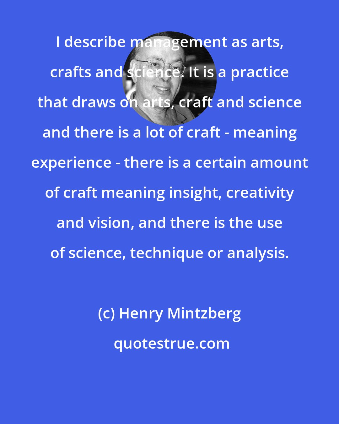 Henry Mintzberg: I describe management as arts, crafts and science. It is a practice that draws on arts, craft and science and there is a lot of craft - meaning experience - there is a certain amount of craft meaning insight, creativity and vision, and there is the use of science, technique or analysis.