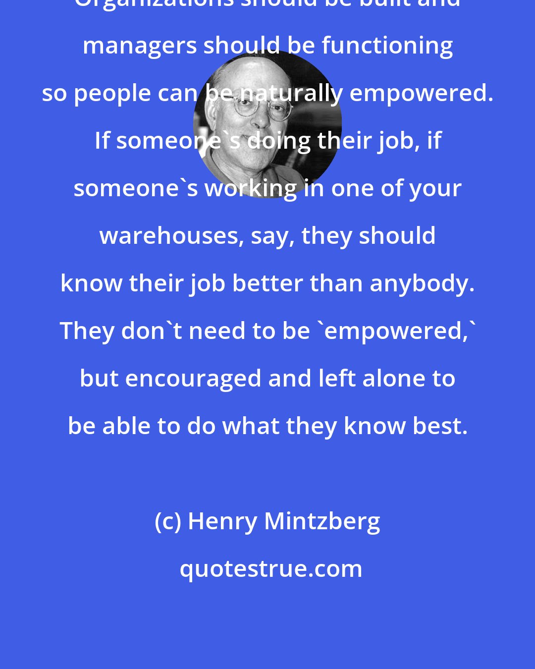 Henry Mintzberg: Organizations should be built and managers should be functioning so people can be naturally empowered. If someone's doing their job, if someone's working in one of your warehouses, say, they should know their job better than anybody. They don't need to be 'empowered,' but encouraged and left alone to be able to do what they know best.
