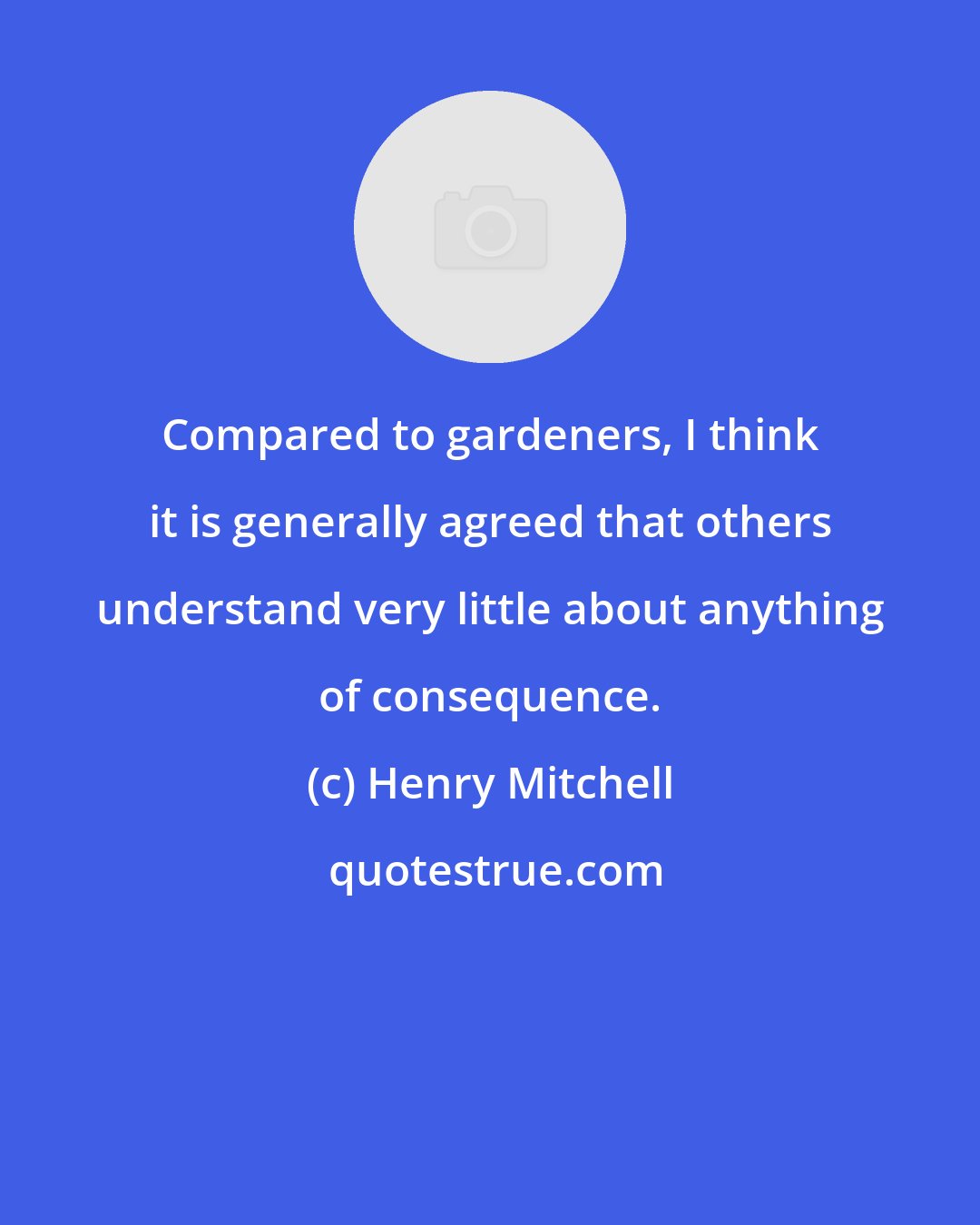 Henry Mitchell: Compared to gardeners, I think it is generally agreed that others understand very little about anything of consequence.