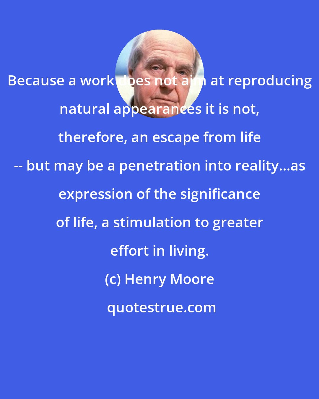 Henry Moore: Because a work does not aim at reproducing natural appearances it is not, therefore, an escape from life -- but may be a penetration into reality...as expression of the significance of life, a stimulation to greater effort in living.