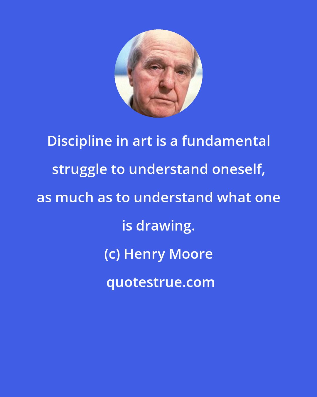 Henry Moore: Discipline in art is a fundamental struggle to understand oneself, as much as to understand what one is drawing.