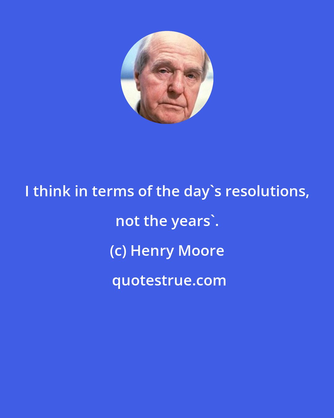 Henry Moore: I think in terms of the day's resolutions, not the years'.
