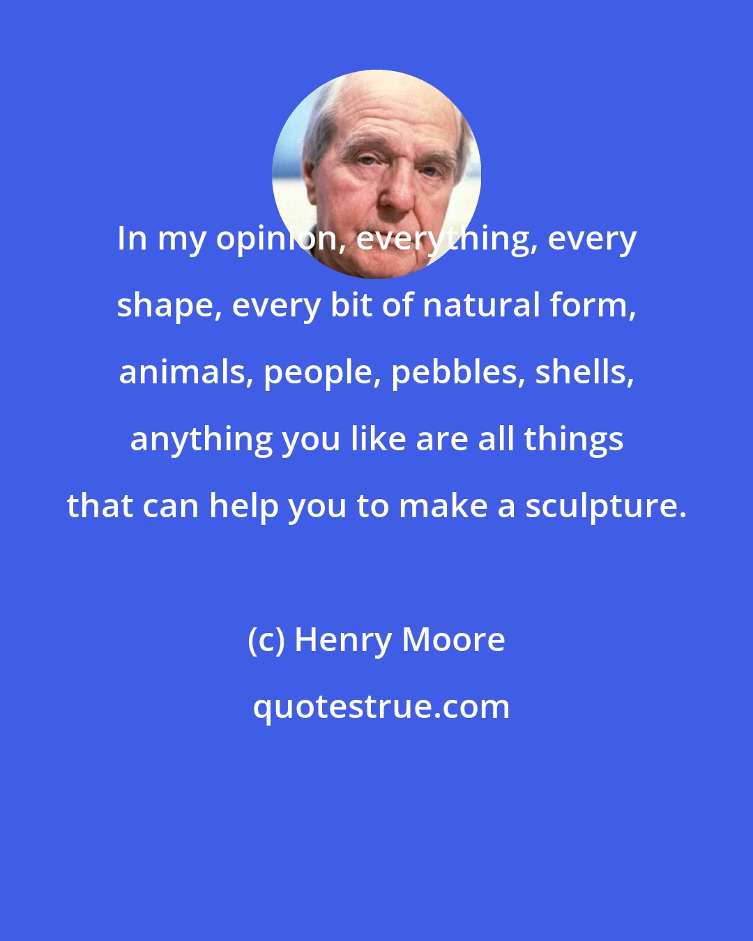 Henry Moore: In my opinion, everything, every shape, every bit of natural form, animals, people, pebbles, shells, anything you like are all things that can help you to make a sculpture.