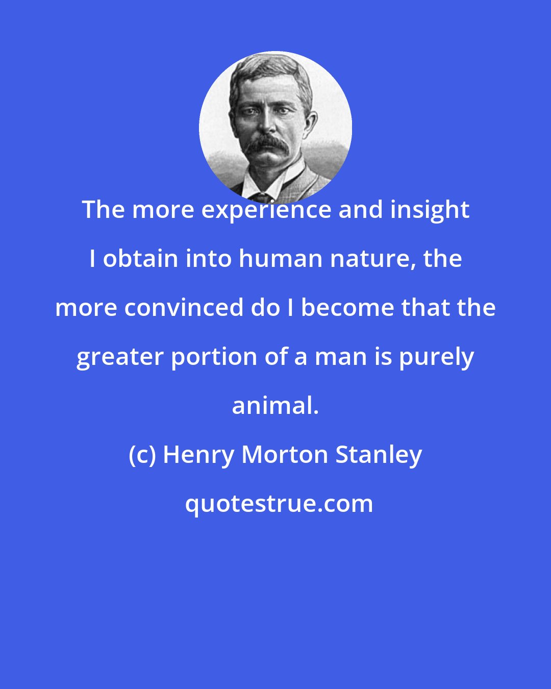 Henry Morton Stanley: The more experience and insight I obtain into human nature, the more convinced do I become that the greater portion of a man is purely animal.
