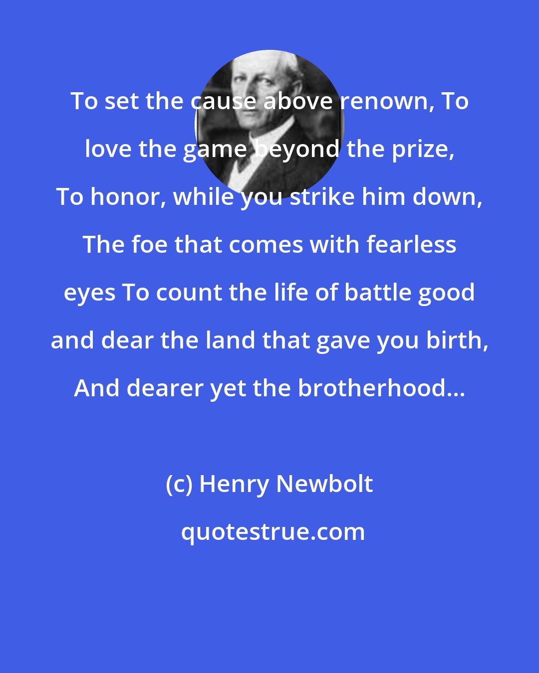 Henry Newbolt: To set the cause above renown, To love the game beyond the prize, To honor, while you strike him down, The foe that comes with fearless eyes To count the life of battle good and dear the land that gave you birth, And dearer yet the brotherhood...