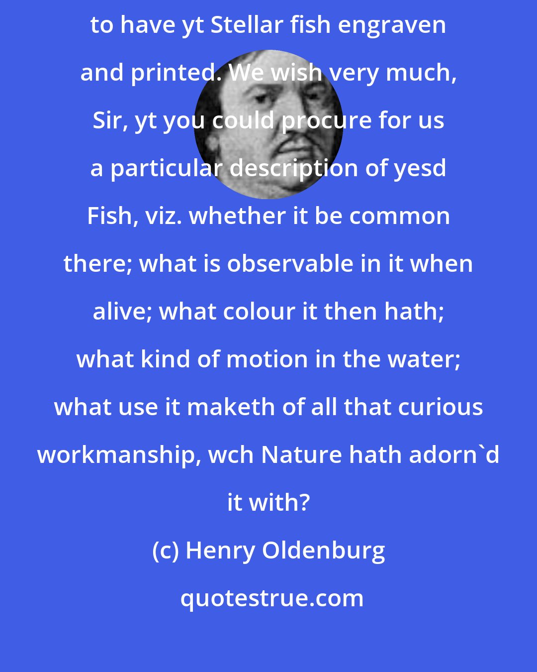 Henry Oldenburg: The King saw them with no common satisfaction, expressing his desire in no particular to have yt Stellar fish engraven and printed. We wish very much, Sir, yt you could procure for us a particular description of yesd Fish, viz. whether it be common there; what is observable in it when alive; what colour it then hath; what kind of motion in the water; what use it maketh of all that curious workmanship, wch Nature hath adorn'd it with?