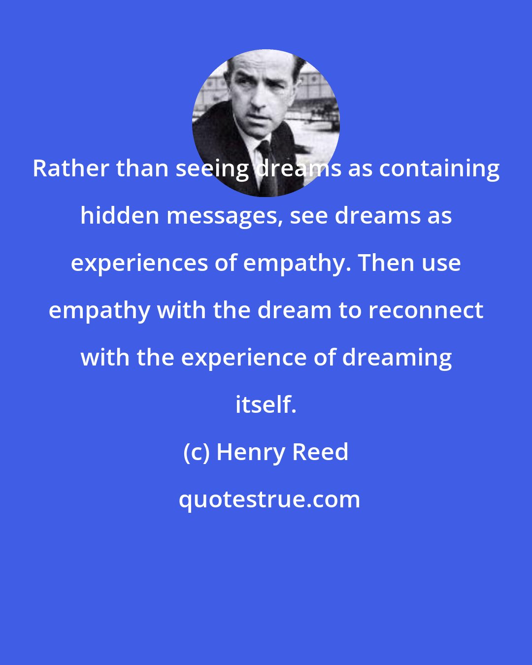 Henry Reed: Rather than seeing dreams as containing hidden messages, see dreams as experiences of empathy. Then use empathy with the dream to reconnect with the experience of dreaming itself.