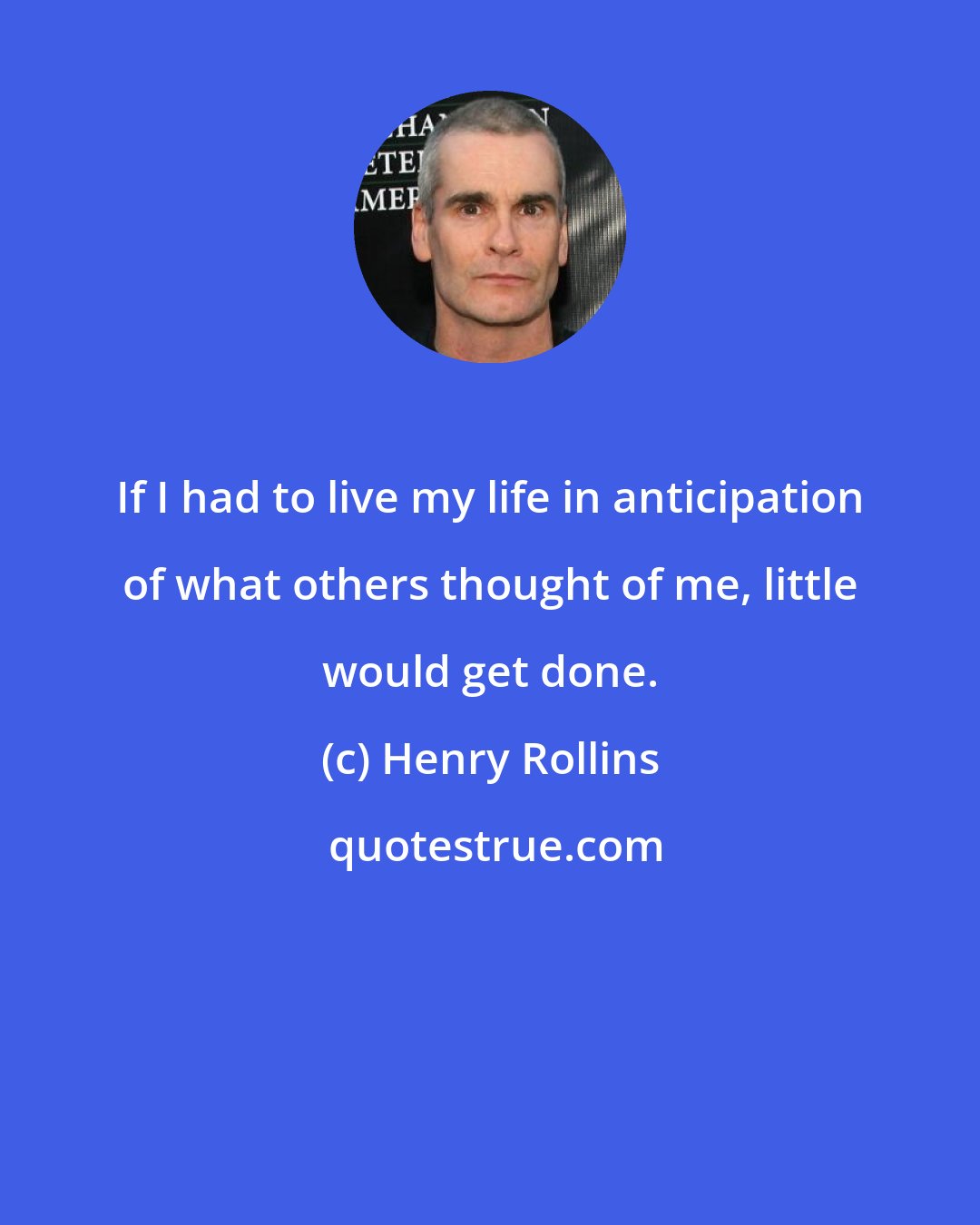 Henry Rollins: If I had to live my life in anticipation of what others thought of me, little would get done.