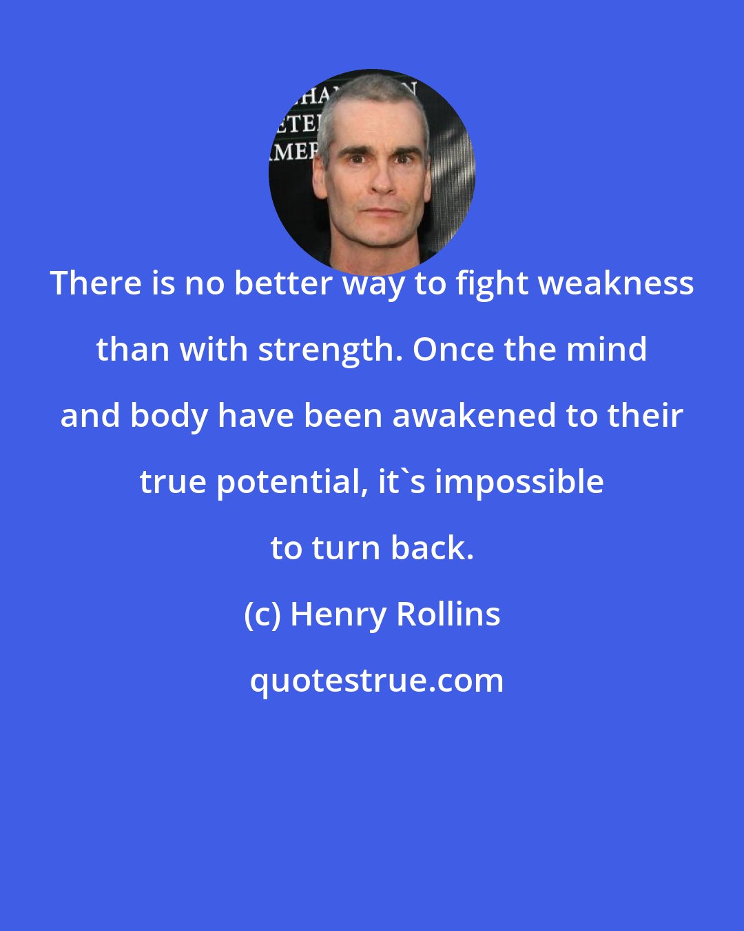 Henry Rollins: There is no better way to fight weakness than with strength. Once the mind and body have been awakened to their true potential, it's impossible to turn back.